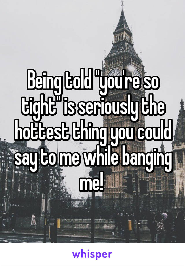 Being told "you're so tight" is seriously the hottest thing you could say to me while banging me! 