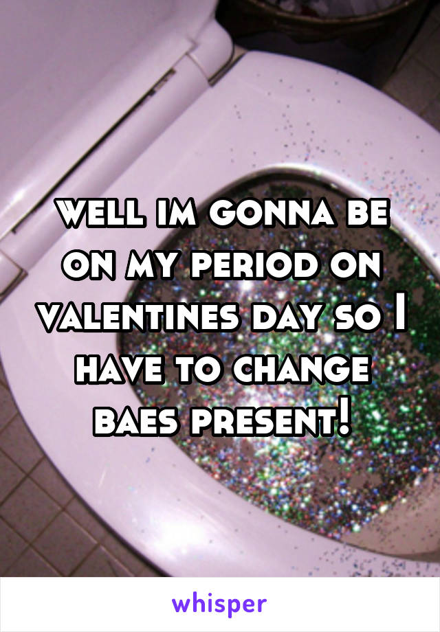well im gonna be on my period on valentines day so I have to change baes present!