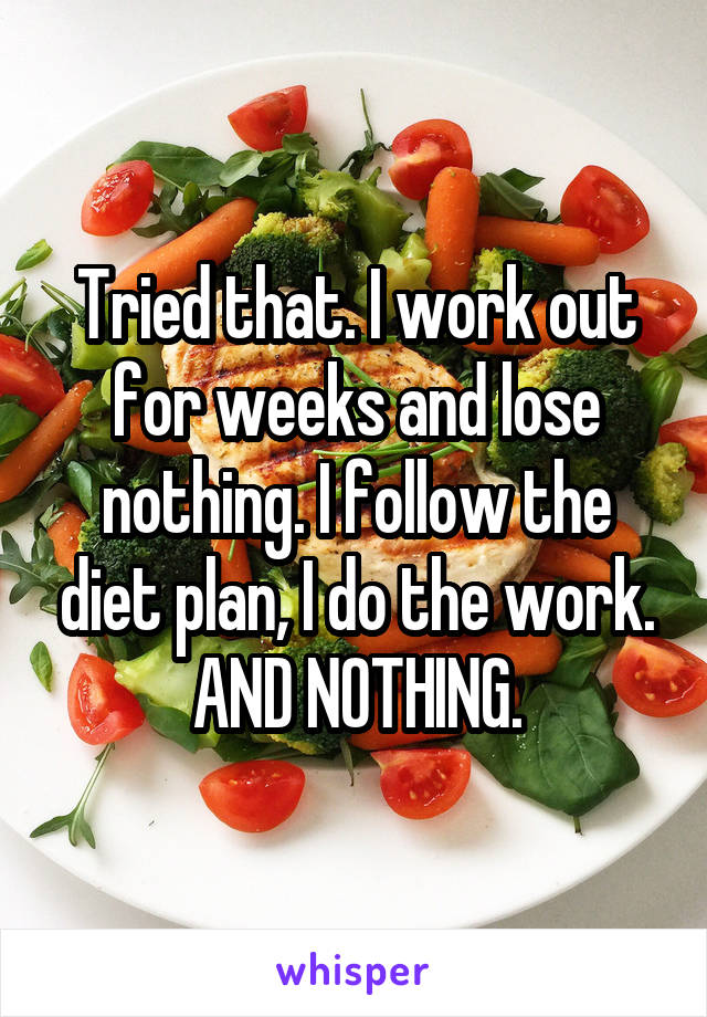 Tried that. I work out for weeks and lose nothing. I follow the diet plan, I do the work. AND NOTHING.