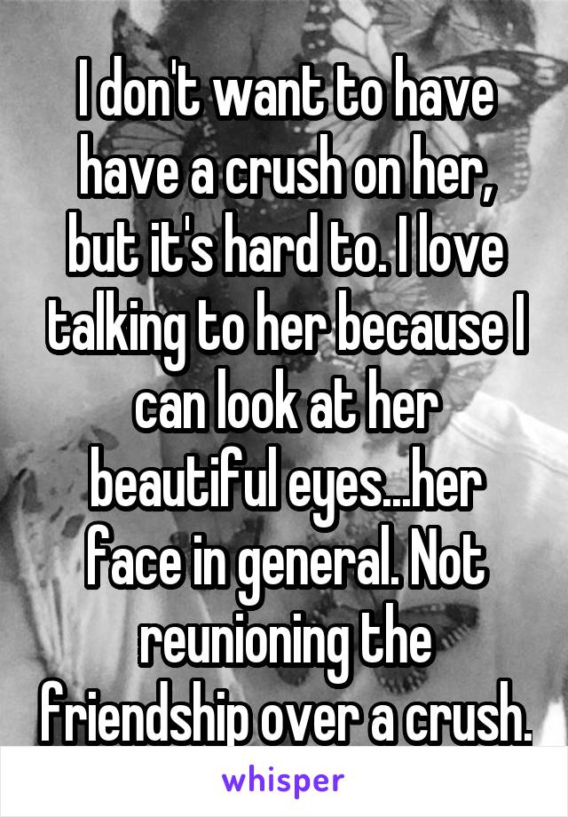 I don't want to have have a crush on her, but it's hard to. I love talking to her because I can look at her beautiful eyes...her face in general. Not reunioning the friendship over a crush.