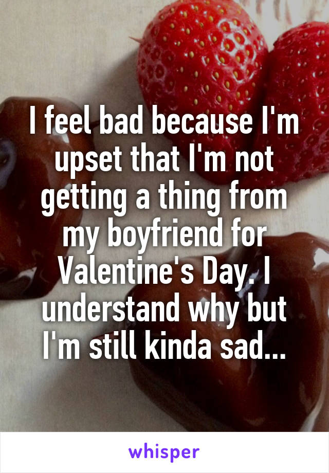 I feel bad because I'm upset that I'm not getting a thing from my boyfriend for Valentine's Day. I understand why but I'm still kinda sad...