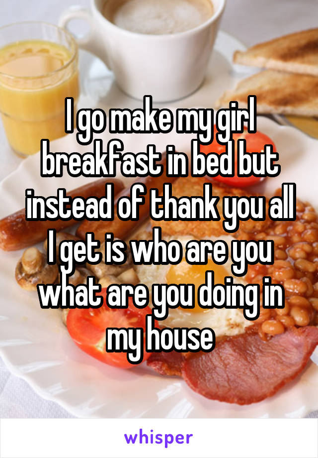I go make my girl breakfast in bed but instead of thank you all I get is who are you what are you doing in my house