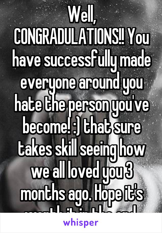Well, CONGRADULATIONS!! You have successfully made everyone around you hate the person you've become! :) that sure takes skill seeing how we all loved you 3 months ago. Hope it's worth it in the end.