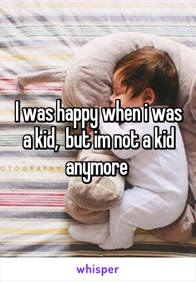 I was happy when i was a kid,  but im not a kid anymore 