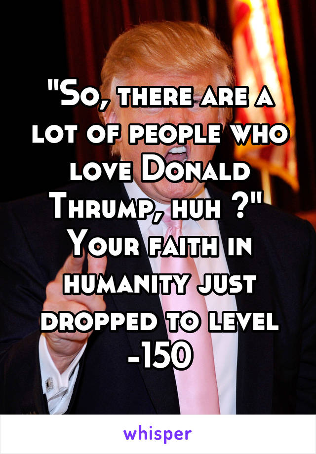 "So, there are a lot of people who love Donald Thrump, huh ?" 
Your faith in humanity just dropped to level -150