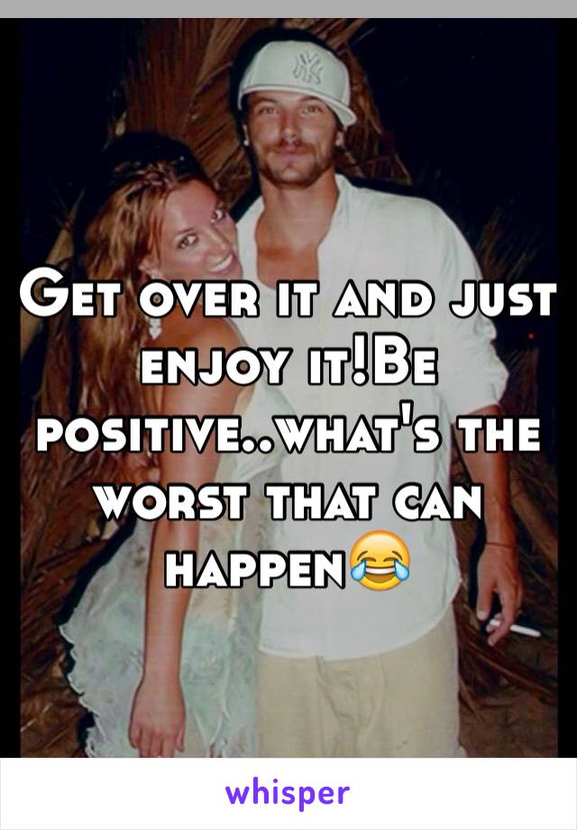 Get over it and just enjoy it!Be positive..what's the worst that can happen😂
