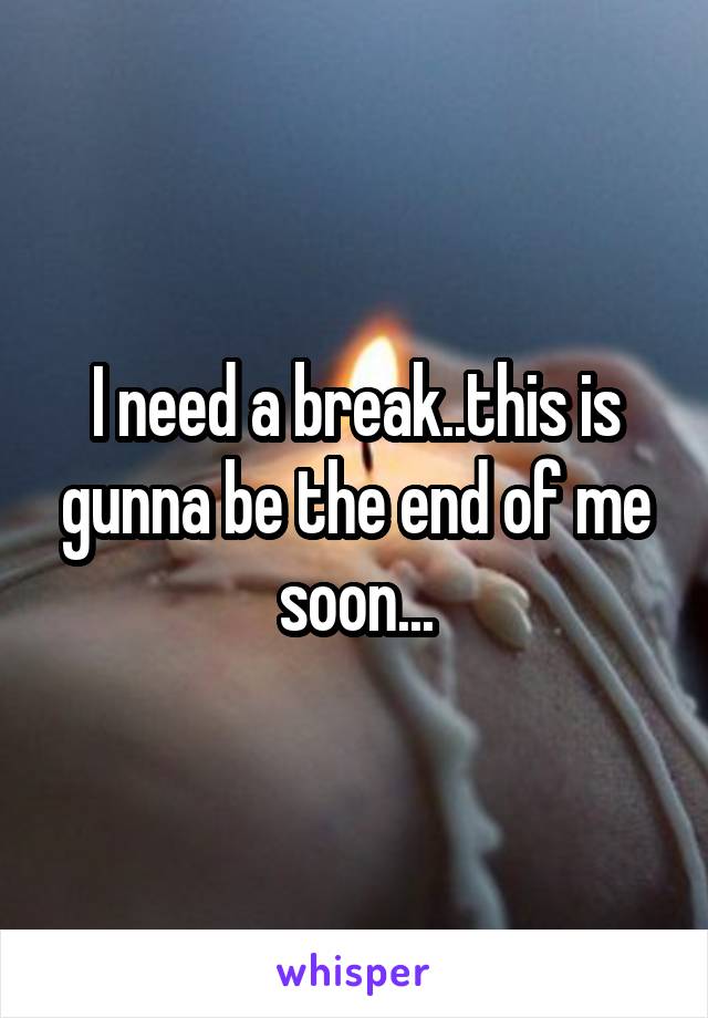 I need a break..this is gunna be the end of me soon...