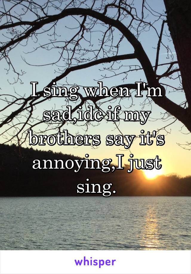 I sing when I'm sad,idc if my brothers say it's annoying,I just sing.