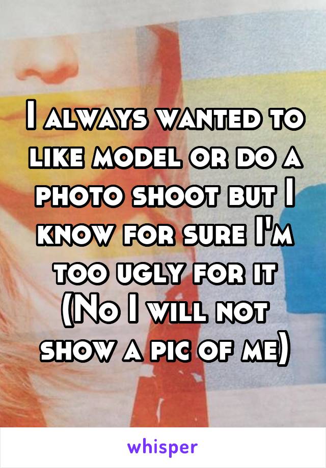 I always wanted to like model or do a photo shoot but I know for sure I'm too ugly for it
(No I will not show a pic of me)