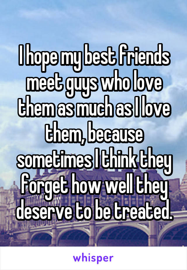 I hope my best friends meet guys who love them as much as I love them, because sometimes I think they forget how well they deserve to be treated.