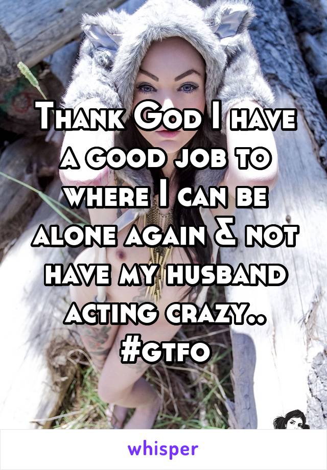 Thank God I have a good job to where I can be alone again & not have my husband acting crazy.. #gtfo