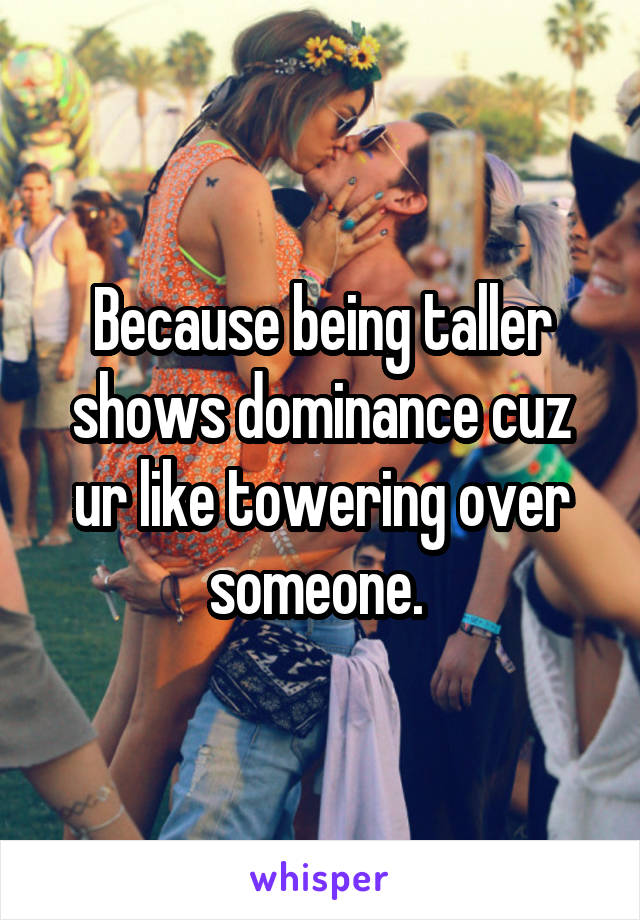 Because being taller shows dominance cuz ur like towering over someone. 