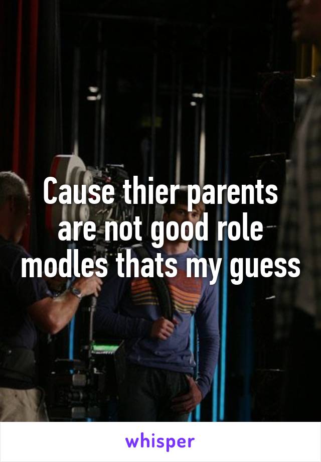 Cause thier parents are not good role modles thats my guess