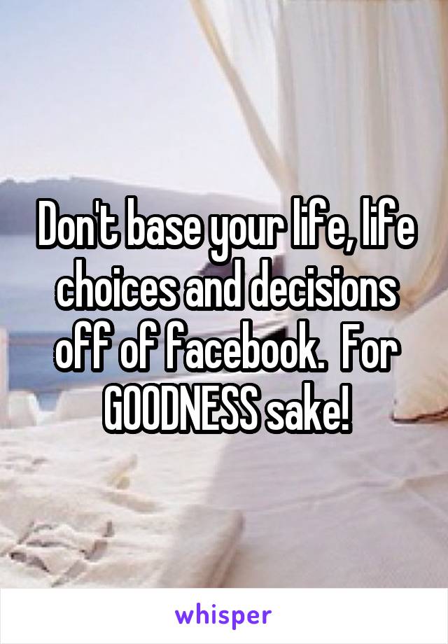 Don't base your life, life choices and decisions off of facebook.  For GOODNESS sake!