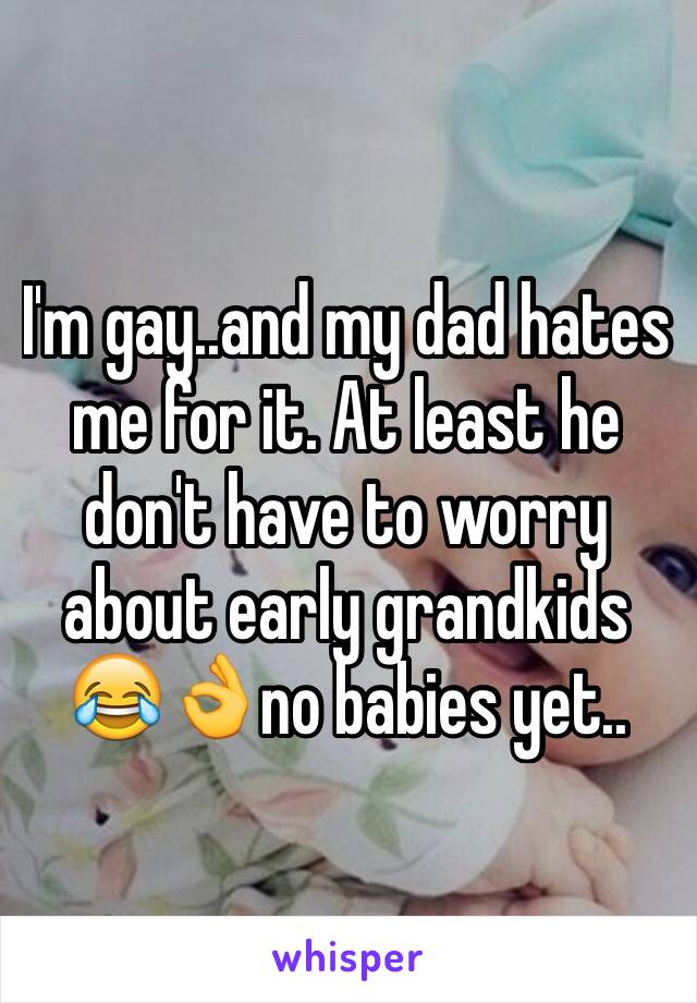 I'm gay..and my dad hates me for it. At least he don't have to worry about early grandkids 😂👌no babies yet..