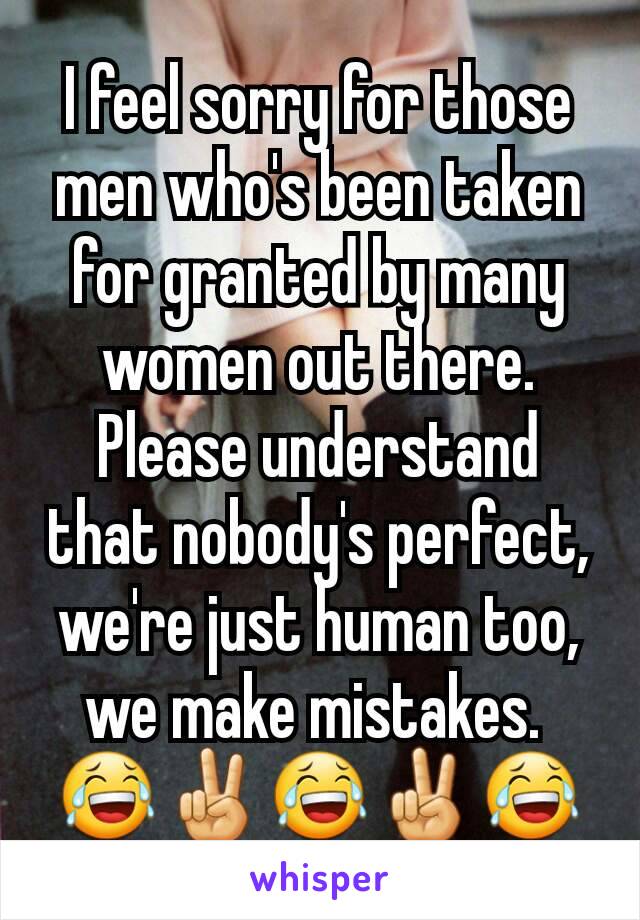 I feel sorry for those men who's been taken for granted by many women out there. Please understand that nobody's perfect, we're just human too, we make mistakes. 
😂✌😂✌😂