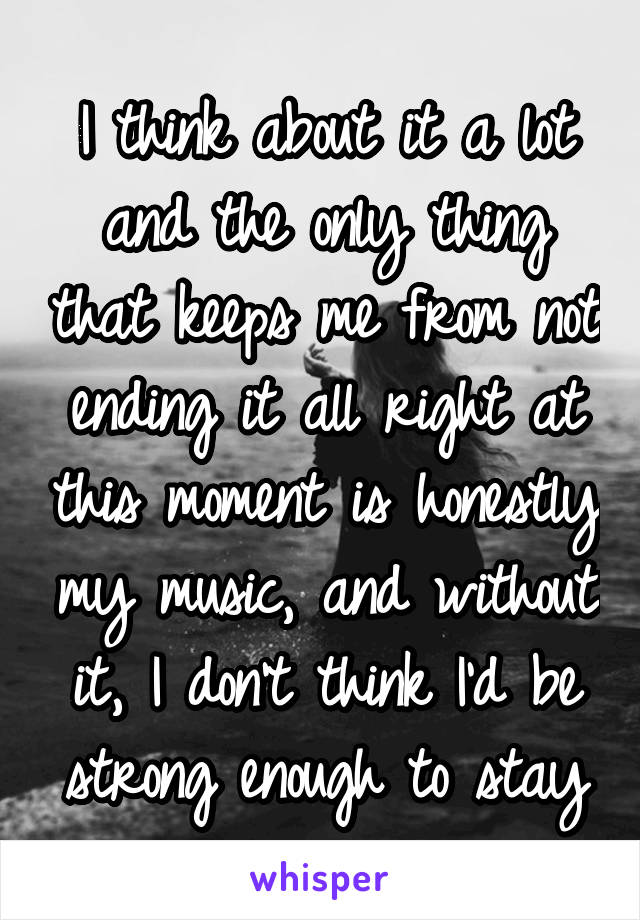 I think about it a lot and the only thing that keeps me from not ending it all right at this moment is honestly my music, and without it, I don't think I'd be strong enough to stay