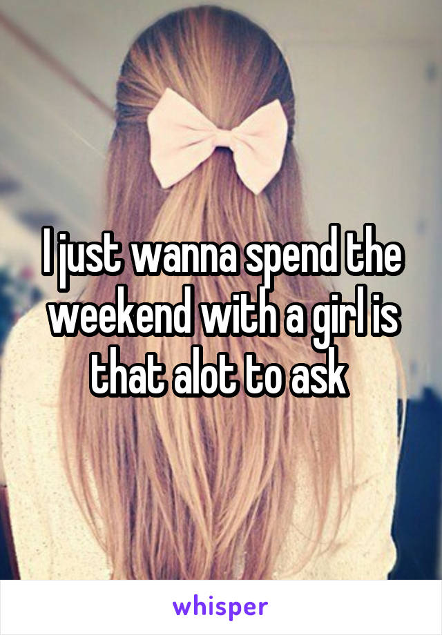 I just wanna spend the weekend with a girl is that alot to ask 