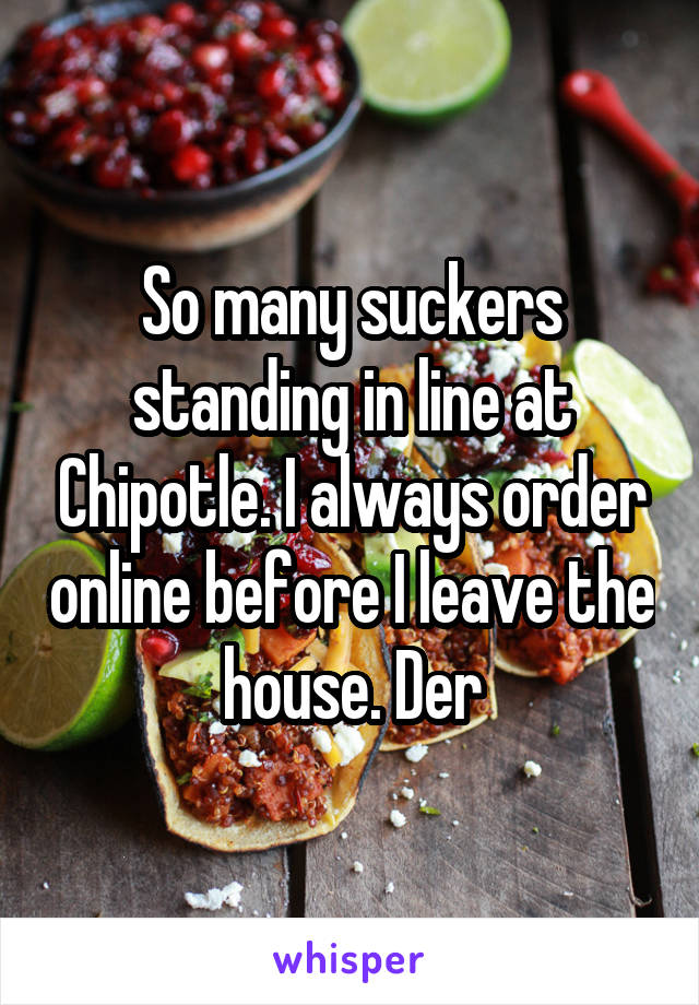 So many suckers standing in line at Chipotle. I always order online before I leave the house. Der