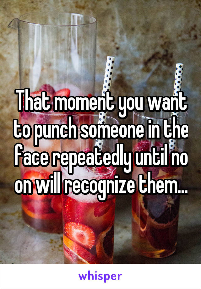 That moment you want to punch someone in the face repeatedly until no on will recognize them...