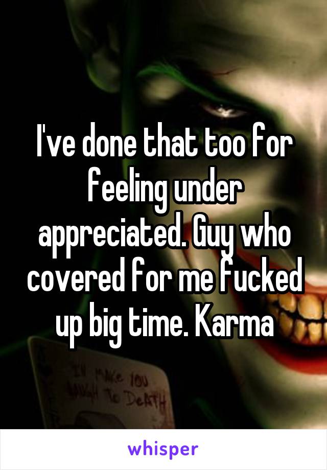 I've done that too for feeling under appreciated. Guy who covered for me fucked up big time. Karma