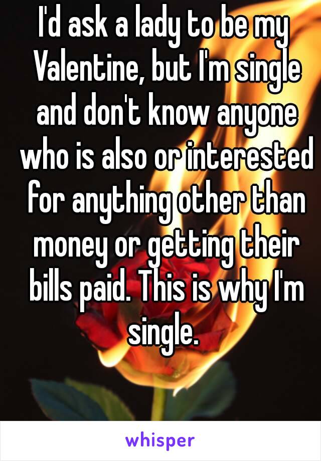 I'd ask a lady to be my Valentine, but I'm single and don't know anyone who is also or interested for anything other than money or getting their bills paid. This is why I'm single. 