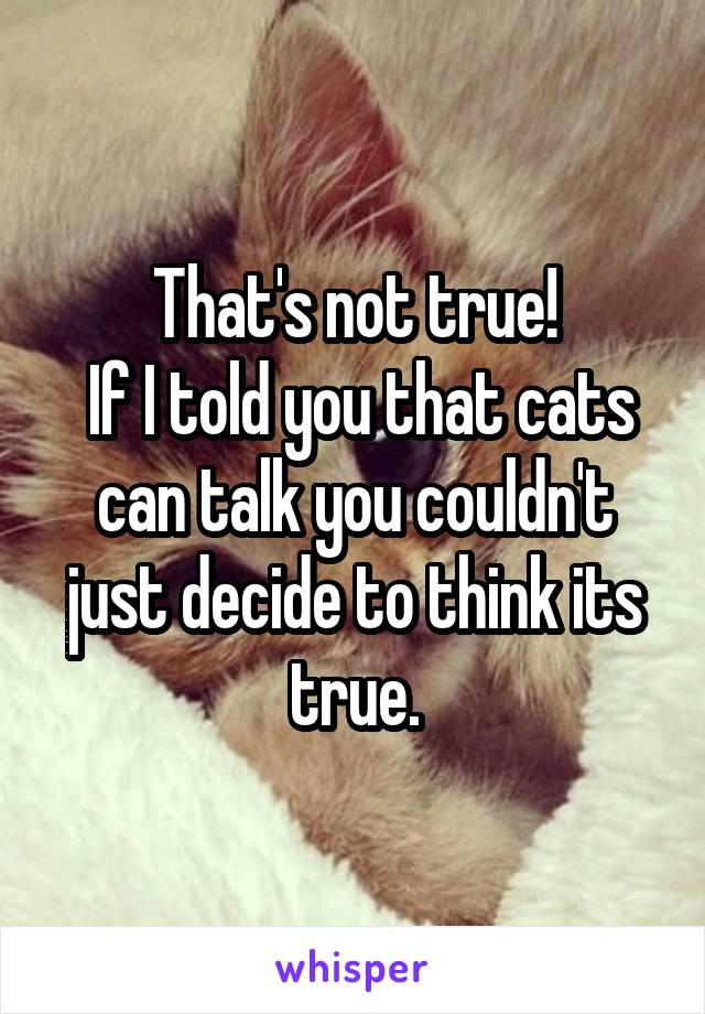 That's not true!
 If I told you that cats can talk you couldn't just decide to think its true.