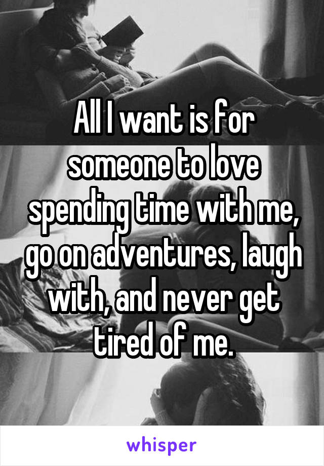 All I want is for someone to love spending time with me, go on adventures, laugh with, and never get tired of me.