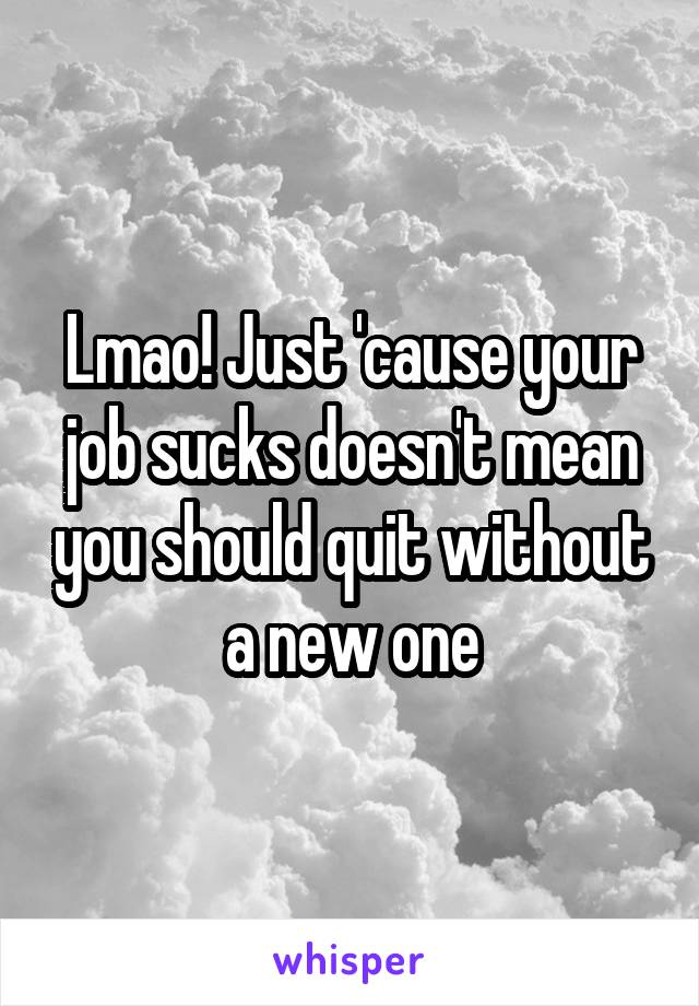Lmao! Just 'cause your job sucks doesn't mean you should quit without a new one