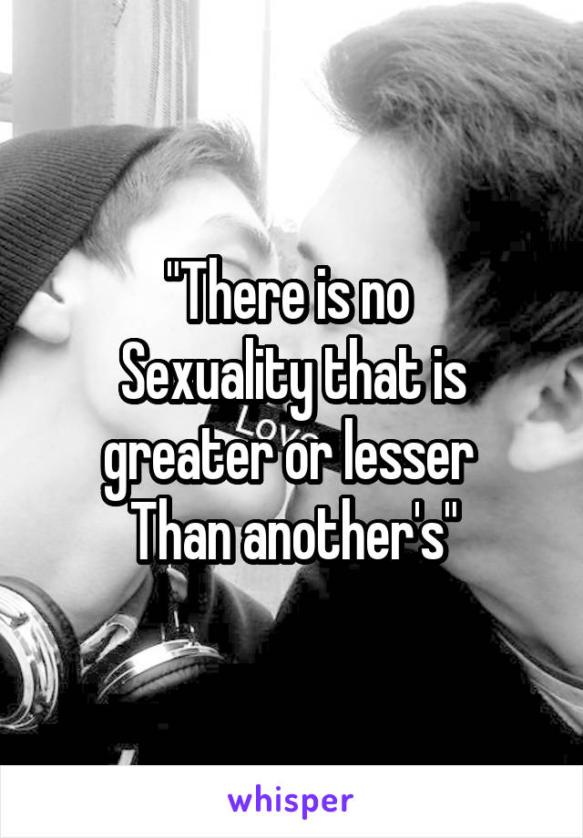 "There is no 
Sexuality that is greater or lesser 
Than another's"