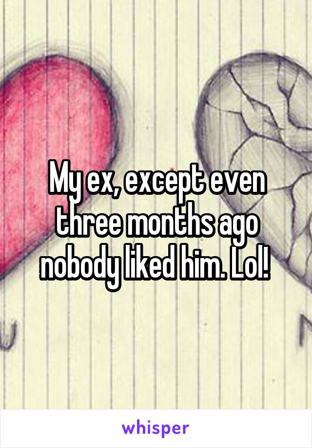 My ex, except even three months ago nobody liked him. Lol! 
