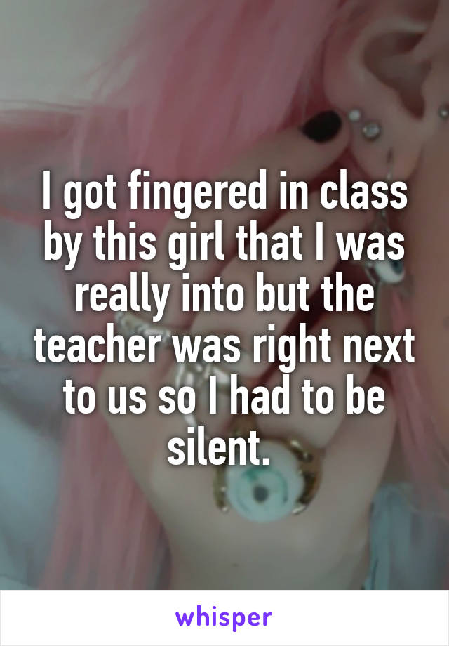 I got fingered in class by this girl that I was really into but the teacher was right next to us so I had to be silent. 