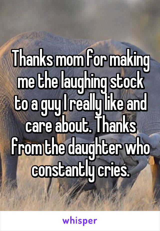 Thanks mom for making me the laughing stock to a guy I really like and care about. Thanks from the daughter who constantly cries.
