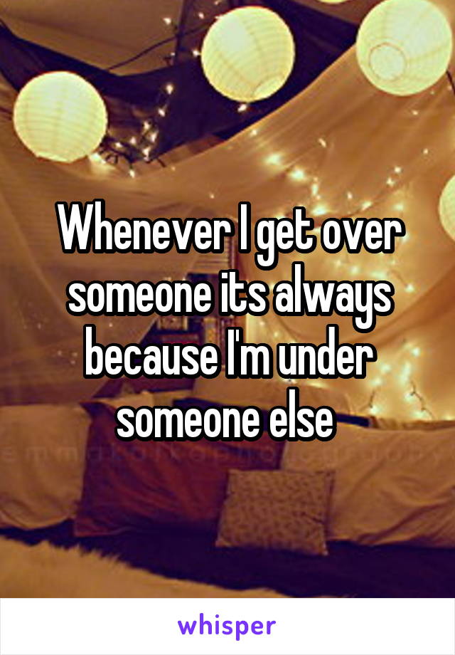 Whenever I get over someone its always because I'm under someone else 