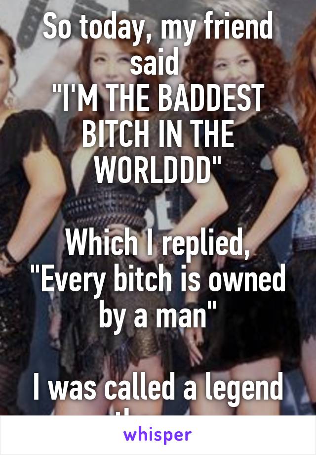 So today, my friend said 
"I'M THE BADDEST BITCH IN THE WORLDDD"

Which I replied, "Every bitch is owned by a man"

I was called a legend then on