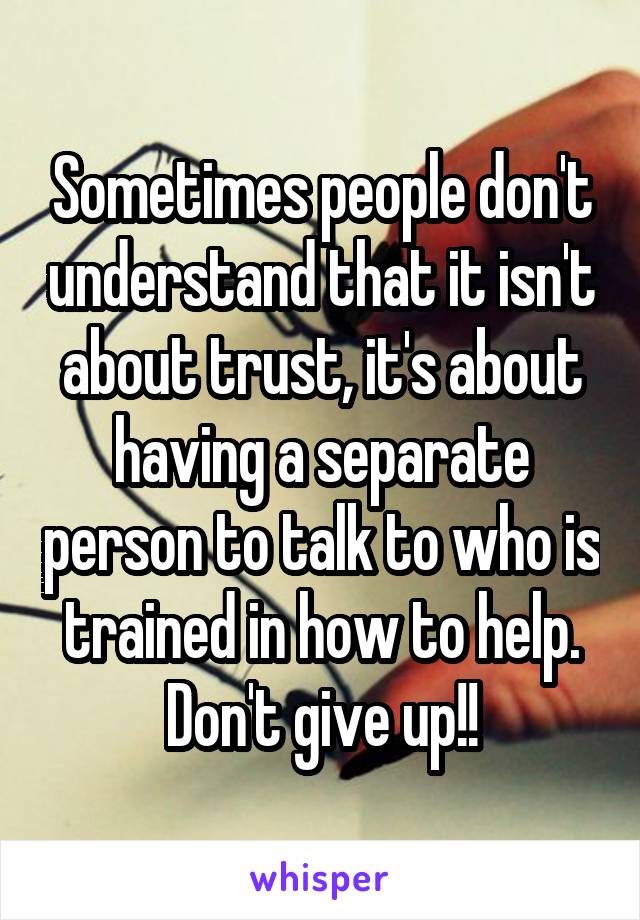 Sometimes people don't understand that it isn't about trust, it's about having a separate person to talk to who is trained in how to help. Don't give up!!
