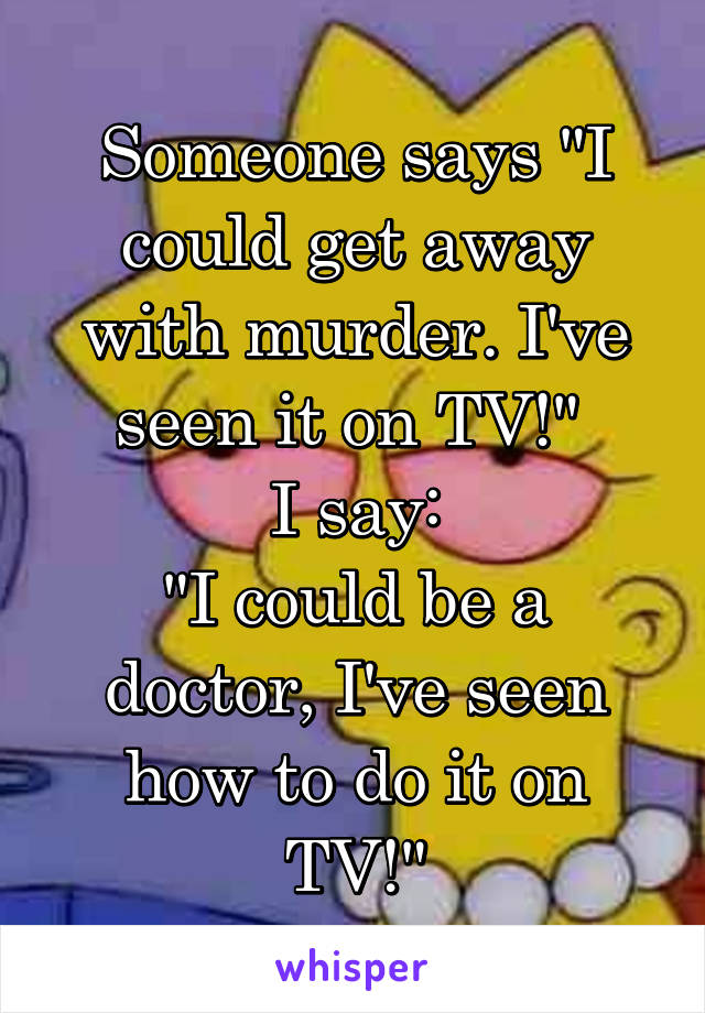 Someone says "I could get away with murder. I've seen it on TV!" 
I say:
"I could be a doctor, I've seen how to do it on TV!"