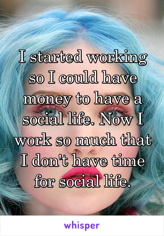 I started working so I could have money to have a social life. Now I work so much that I don't have time for social life.