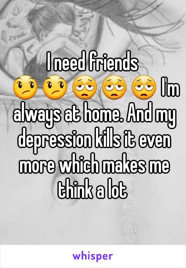 I need friends 😞😞😩😩😩 I'm always at home. And my depression kills it even more which makes me think a lot 