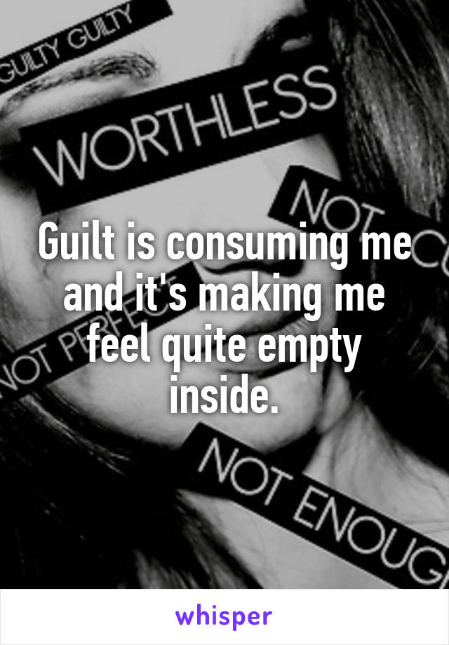 Guilt is consuming me and it's making me feel quite empty inside.