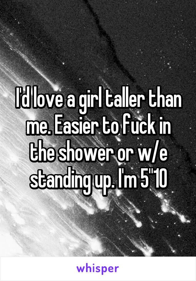 I'd love a girl taller than me. Easier to fuck in the shower or w/e standing up. I'm 5"10