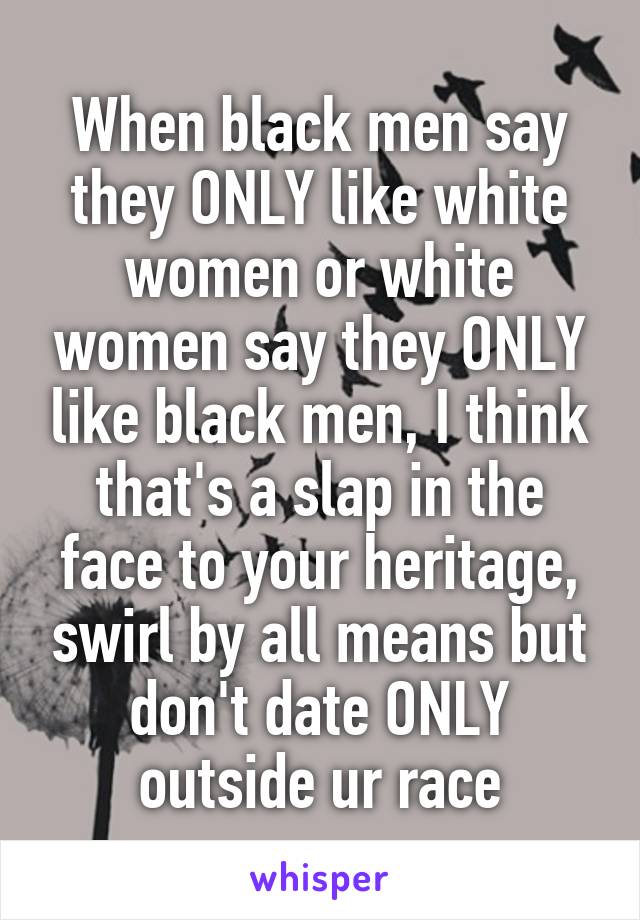 When black men say they ONLY like white women or white women say they ONLY like black men, I think that's a slap in the face to your heritage, swirl by all means but don't date ONLY outside ur race