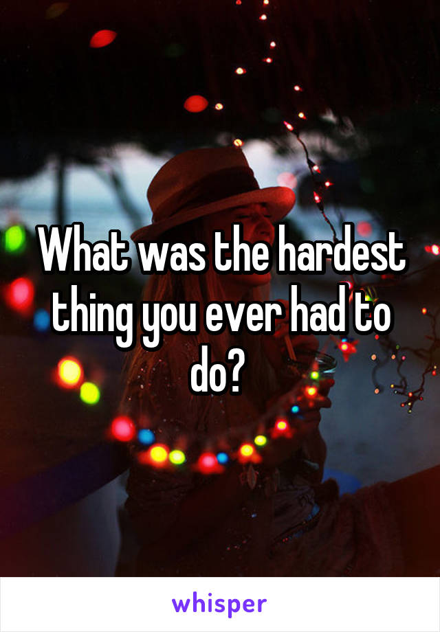 What was the hardest thing you ever had to do? 