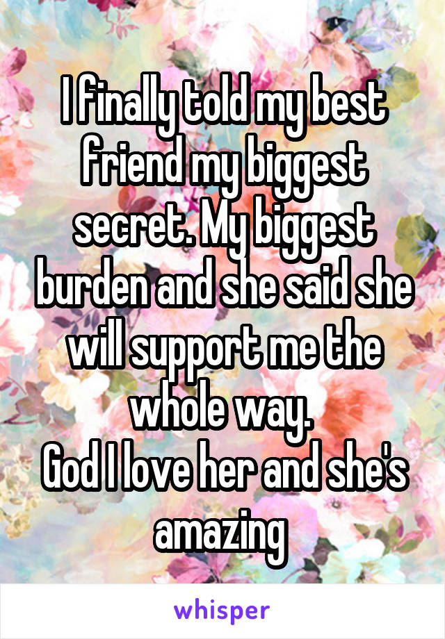 I finally told my best friend my biggest secret. My biggest burden and she said she will support me the whole way. 
God I love her and she's amazing 