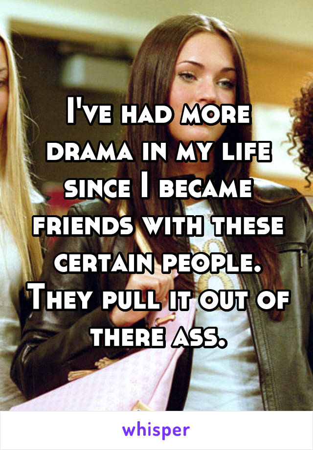 I've had more drama in my life since I became friends with these certain people. They pull it out of there ass.