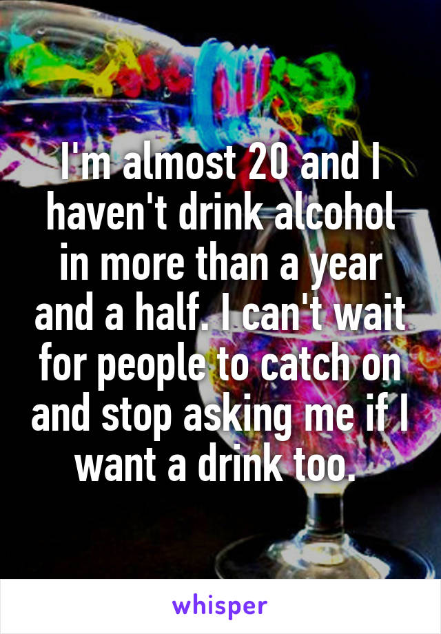 I'm almost 20 and I haven't drink alcohol in more than a year and a half. I can't wait for people to catch on and stop asking me if I want a drink too. 