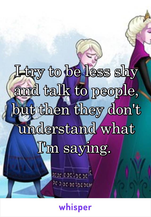I try to be less shy and talk to people, but then they don't understand what I'm saying. 