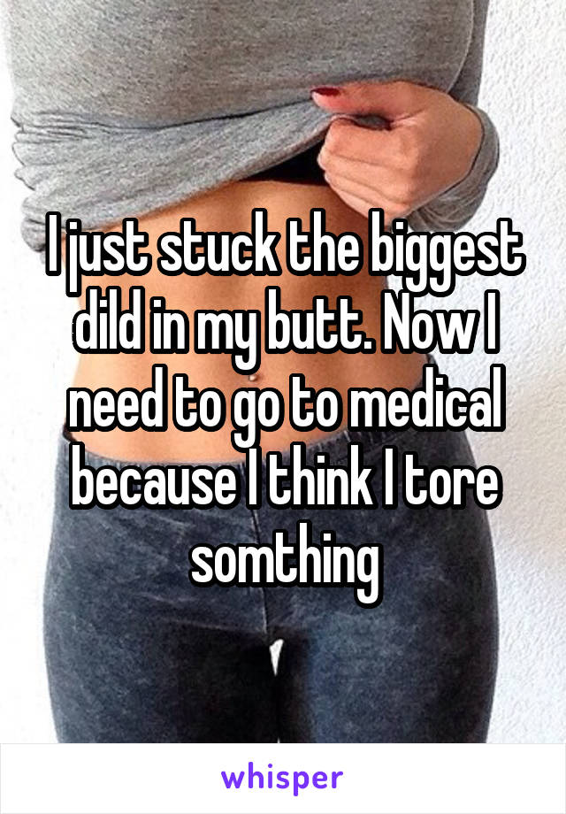 I just stuck the biggest dild in my butt. Now I need to go to medical because I think I tore somthing