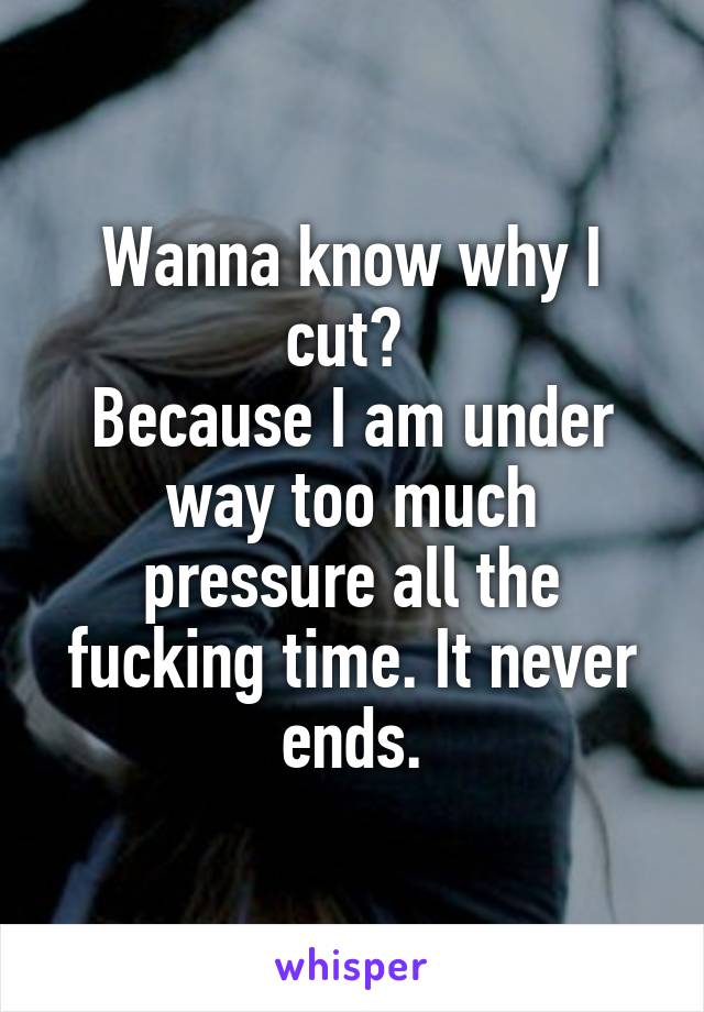 Wanna know why I cut? 
Because I am under way too much pressure all the fucking time. It never ends.