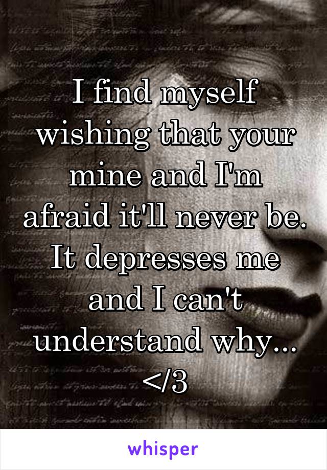 I find myself wishing that your mine and I'm afraid it'll never be. It depresses me and I can't understand why...
</3